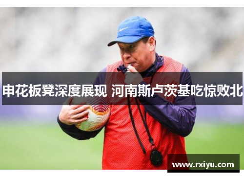 申花板凳深度展现 河南斯卢茨基吃惊败北